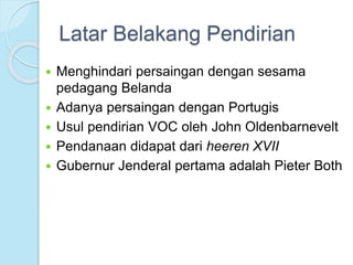 Latar Belakang Pendirian 
 Menghindari persaingan dengan sesama 
pedagang Belanda 
 Adanya persaingan dengan Portugis 
 Usul pendirian VOC oleh John Oldenbarnevelt 
 Pendanaan didapat dari heeren XVII 
 Gubernur Jenderal pertama adalah Pieter Both 
 