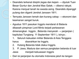  Deandels terkenal disiplin,tegas dan kejam → dijuluki Tuan 
Besar Guntur dan Jendral Mas Galak.→ dibenci rakyat. 
Karena menjual tanah ke swasta asing Deandels dipanggil 
pulang dan diganti Jendral Janssen 1811. 
 Ternyata Janssen lemah dan kurang cakap → ekonomi dan 
keamanan sangat buruk. 
 Agustus 1811 pasukan Inggris mendarat di Batavia 
dibawah pimpinan Lord Minto terjadi perlawanan 
dimenangkan Inggris , Belanda menyerah → perjanjian ( 
kapitulasi Tungtang 11 September 1811 ), isinya ; 
1. Seluruh kekuatan militer Belanda di Asia Tenggara 
harus diserahkan ke Inggris. 
2. Hutang Belanda tidak diakui Inggris. 
3. P. Jawa, Madura dan semua pangkalan belanda di luar 
Jawa menjadi kekuasaan Inggris 
 Dari isi perjanjian itu otomatis Indonesia jatuh ke tangan 
Inggris. 
 