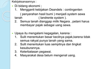 Kebijaksanaannya : 
 Di bidang ekonomi ; 
1. Mengganti kebijakan Deandels : contingenten 
( penyerahan hasil bumi ) menjadi system sewa 
tanah ( landrente system ). 
2. Semua tanah dianggap milik Negara , petani harus 
membayar pajak sebagai uang sewa. 
 Upaya itu mengalami kegagalan, karena : 
1. Sulit menentukan besar kecilnya pajak,karena tidak 
semua rakyat punya tanah yang sama. 
2. Sulit menentukan luas sempitnya dan tingkat 
kesuburannya. 
3. Keterbatasan pegawai. 
4. Masyarakat desa belum mengenal uang. 
 