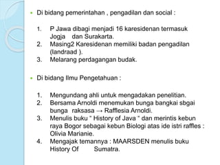  Di bidang pemerintahan , pengadilan dan social : 
1. P Jawa dibagi menjadi 16 karesidenan termasuk 
Jogja dan Surakarta. 
2. Masing2 Karesidenan memiliki badan pengadilan 
(landraad ). 
3. Melarang perdagangan budak. 
 Di bidang Ilmu Pengetahuan : 
1. Mengundang ahli untuk mengadakan penelitian. 
2. Bersama Arnoldi menemukan bunga bangkai sbgai 
bunga raksasa → Rafflesia Arnoldi. 
3. Menulis buku “ History of Java “ dan merintis kebun 
raya Bogor sebagai kebun Biologi atas ide istri raffles : 
Olivia Marianie. 
4. Mengajak temannya : MAARSDEN menulis buku 
History Of Sumatra. 
 