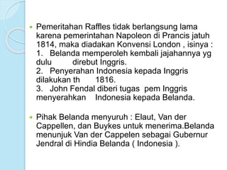  Pemeritahan Raffles tidak berlangsung lama 
karena pemerintahan Napoleon di Prancis jatuh 
1814, maka diadakan Konvensi London , isinya : 
1. Belanda memperoleh kembali jajahannya yg 
dulu direbut Inggris. 
2. Penyerahan Indonesia kepada Inggris 
dilakukan th 1816. 
3. John Fendal diberi tugas pem Inggris 
menyerahkan Indonesia kepada Belanda. 
 Pihak Belanda menyuruh : Elaut, Van der 
Cappellen, dan Buykes untuk menerima.Belanda 
menunjuk Van der Cappelen sebagai Gubernur 
Jendral di Hindia Belanda ( Indonesia ). 
 