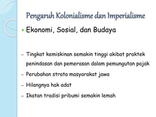 Pengaruh Kolonialisme dan Imperialisme 
 Ekonomi, Sosial, dan Budaya 
– Tingkat kemiskinan semakin tinggi akibat praktek 
penindasan dan pemerasan dalam pemungutan pajak 
– Perubahan strata masyarakat jawa 
– Hilangnya hak adat 
– Ikatan tradisi pribumi semakin lemah 
 