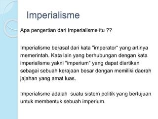Imperialisme 
Apa pengertian dari Imperialisme itu ?? 
Imperialisme berasal dari kata "imperator“ yang artinya 
memerintah. Kata lain yang berhubungan dengan kata 
imperialisme yakni "imperium" yang dapat diartikan 
sebagai sebuah kerajaan besar dengan memiliki daerah 
jajahan yang amat luas. 
Imperialisme adalah suatu sistem politik yang bertujuan 
untuk membentuk sebuah imperium. 
 