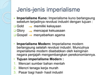 Jenis-jenis imperialisme 
 Imperialisme Kuno: Imperialisme kuno berlangsung 
sebelum terjadinya revolusi industri dengan tujuan : 
 Gold memiliki kekayaan 
 Glory mencapai kekuasaan 
 Gospel menyebarkan agama 
• Imperialisme Modern: Imperialisme modern 
berlangsung setelah revolusi industri. Munculnya 
imperialisme modern disebabkan oleh keinginan 
negara penjajah mengembangkan perekonomiannya. 
• Tujuan imperialisme Modern : 
1. Mencari sumber bahan mentah 
2. Mencri tenaga kerja murah 
3. Pasar bagi hasil- hasil industri 
 