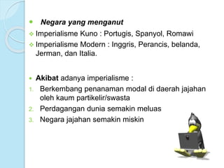  Negara yang menganut 
 Imperialisme Kuno : Portugis, Spanyol, Romawi 
 Imperialisme Modern : Inggris, Perancis, belanda, 
Jerman, dan Italia. 
 Akibat adanya imperialisme : 
1. Berkembang penanaman modal di daerah jajahan 
oleh kaum partikelir/swasta 
2. Perdagangan dunia semakin meluas 
3. Negara jajahan semakin miskin 
 