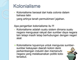 Kolonialisme 
• Kolonialisme berasal dari kata colonia dalam 
bahasa latin 
yang artinya tanah permukiman/ jajahan. 
Apa pengertian kolonialisme itu !!! 
• Kolonialisme adalah suatu sistem dimana suatu 
negara menguasai rakyat dan sumber daya negara 
lain tetapi masih tetap berhubungan dengan negeri 
asal. 
 Kolonialisme tujuannya untuk menguras sumber-sumber 
kekayaan daerah koloni demi 
perkembangan industri dan memenuhi kekayaan 
negara yang melaksanakan politik kolonial 
tersebut. 
 