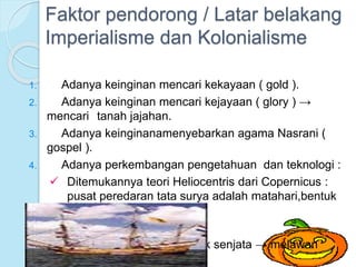 Faktor pendorong / Latar belakang 
Imperialisme dan Kolonialisme 
1. Adanya keinginan mencari kekayaan ( gold ). 
2. Adanya keinginan mencari kejayaan ( glory ) → 
mencari tanah jajahan. 
3. Adanya keinginanamenyebarkan agama Nasrani ( 
gospel ). 
4. Adanya perkembangan pengetahuan dan teknologi : 
 Ditemukannya teori Heliocentris dari Copernicus : 
pusat peredaran tata surya adalah matahari,bentuk 
bumi bulat. 
 Teknik pembuatan kapal. 
 Ditemukannya mesin untuk senjata → melawan 
perompak. 
 
