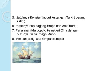 5. Jatuhnya Konstantinopel ke tangan Turki ( perang 
salib ). 
6. Putusnya hub dagang Eropa dan Asia Barat. 
7. Perjalanan Marcopolo ke negeri Cina dengan 
bukunya yaitu Imago Mundi. 
8. Mencari penghasil rempah rempah 
 