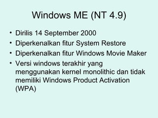 Windows ME (NT 4.9)
•   Dirilis 14 September 2000
•   Diperkenalkan fitur System Restore
•   Diperkenalkan fitur Windows Movie Maker
•   Versi windows terakhir yang
    menggunakan kernel monolithic dan tidak
    memiliki Windows Product Activation
    (WPA)
 