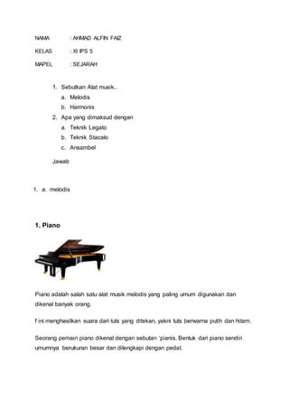 NAMA : AHMAD ALFIN FAIZ
KELAS : XI IPS 5
MAPEL : SEJARAH
1. Sebutkan Alat musik..
a. Melodis
b. Harmonis
2. Apa yang dimaksud dengan
a. Teknik Legato
b. Teknik Stacalo
c. Ansambel
Jawab
1. a. melodis
1. Piano
Piano adalah salah satu alat musik melodis yang paling umum digunakan dan
dikenal banyak orang.
f ini menghasilkan suara dari tuts yang ditekan, yakni tuts berwarna putih dan hitam.
Seorang pemain piano dikenal dengan sebutan ‘pianis. Bentuk dari piano sendiri
umumnya berukuran besar dan dilengkapi dengan pedal.
 