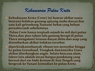  Kebudayaan Kreta (Crete) ini hancur akibat suatu

bencana ledakan gunung apiyang maha dasyat dan
satu kali gelombang Tsunami hebat yang belum
pernahterjadi sebelumnya.
 Pulau Crete hanya terpisah sejauh 60 mil dari pulau
Thera,dan 3600 tahun lalu gunung berapi di pulau
Thera mengalami letusan dasyat,debu dan asap yang
disemburkan akibat ledakan tersebut
 diperkirakansebanyak ribuan ton menyebar hingga
ke pulau Greenland, Tiongkok danAmerika Utara
akibat diterbangkan angin. Selain bencana alam,
faktor lain adalah invasi bangsa pendatang yang
berasal dari ras Indo Jerman di Asia Tengah yang
bergerak ke Yunani kemudian ke pulau Kreta

 