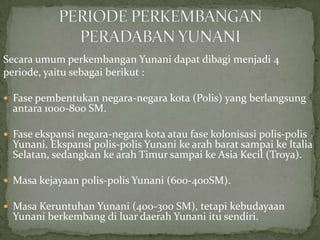 Secara umum perkembangan Yunani dapat dibagi menjadi 4
periode, yaitu sebagai berikut :
 Fase pembentukan negara-negara kota (Polis) yang berlangsung

antara 1000-800 SM.

 Fase ekspansi negara-negara kota atau fase kolonisasi polis-polis

Yunani. Ekspansi polis-polis Yunani ke arah barat sampai ke Italia
Selatan, sedangkan ke arah Timur sampai ke Asia Kecil (Troya).

 Masa kejayaan polis-polis Yunani (600-400SM).
 Masa Keruntuhan Yunani (400-300 SM), tetapi kebudayaan

Yunani berkembang di luar daerah Yunani itu sendiri.

 