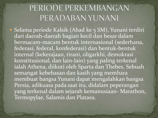  Selama periode Kalsik (Abad ke 5 SM), Yunani terdiri

dari daerah-daerah bagian kecil dan besar dalam
bermacam-macam bentuk internasional (sederhana,
federasi, federal, konfederasi) dan bentuk-bentuk
internal (kekerajaan, tirani, oligarkhi, demokrasi
konstitusional, dan lain-lain) yang paling terkenal
ialah Athena, diikuti oleh Sparta dan Thebes. Sebuah
semangat kebebasan dan kasih yang membara
membuat bangsa Yunani dapat mengalahkan bangsa
Persia, adikuasa pada saat itu, didalam peperangan
yang terkenal dalam sejarah kemanusiaan- Marathon,
Termopylae, Salamis dan Plataea.

 