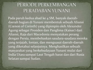 Pada paruh kedua abad ke 4 SM, banyak daerahdaerah bagian di Yunani membentuk sebuah Aliansi
(Cœnon of Corinth) yang dipimpin oleh Alexander
Agung sebagai Presiden dan Panglima (Kaisar) dari
Aliansi, Raja dari Macedonia menyatakan perang
dengan Persia, membebaskan saudara-saudara mereka
yang terjajah, Ionian, dan menguasai daerah-daerah
yang diketahui selanjutnya. Menghasilkan sebuah
masyarakat yang berkebudayaan Yunani mulai dari
India Utara sampai Laut Tengah barat dan dari Rusia
Selatan sampai Sudan.

 