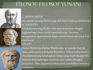 G. HIPPOCARTUS
Dia adalah seorang filosof yang ahli dalam bidang kedokteran.
H. SOCRATES
Ajarannya tentang filsafat etika atau kesusilaan dengan
logikasebagai dasar untuk membahasnya. Socrates
mengajarkan agarmanusia dapat membedakan apa yang baik
atau buruk
I.PLATO
Ajaran filsafatnya disebut filsafat idea. Ia menulis banyak
buku,salah satunya berjudul Republica. Dalam buku tersebut
diuraikantentang kebahagiaan hidup yang dapat dicapai bila
manusia bekerjadengan wataknya dan wanita diangkat
derajatnya. Plato jugamendirikan pusat pendidikan bernama
Academus.

 