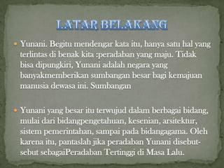 Yunani. Begitu mendengar kata itu, hanya satu hal yang

terlintas di benak kita :peradaban yang maju. Tidak
bisa dipungkiri, Yunani adalah negara yang
banyakmemberikan sumbangan besar bagi kemajuan
manusia dewasa ini. Sumbangan
 Yunani yang besar itu terwujud dalam berbagai bidang,

mulai dari bidangpengetahuan, kesenian, arsitektur,
sistem pemerintahan, sampai pada bidangagama. Oleh
karena itu, pantaslah jika peradaban Yunani disebutsebut sebagaiPeradaban Tertinggi di Masa Lalu.

 