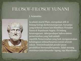J. Aristoteles
Ia adalah murid Plato, merupakan ahli di
bidang biologi danketatanegaraan. Karyanya
yang terkenal antara lain Klasifikasi Floradan
Fauna di Kepulauan Aegeia. Di bidang
ketatnegaraan, iaberpendapat bahwa sistem
pemerintahan yang baik adalah
republik.Pemerintahan yang baik mengutamakan
kebahagiaan sebesarbesarnya untuk seluruh
rakyat. Aristotelesadalah pendiri pusat
pendidikan bernamaPeripatetis. Salah seorang
muridnya ialahAlexandar Agung, raja Macedonia.

 