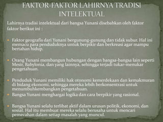 Lahirnya tradisi intelektual dari bangsa Yunani disebabkan oleh faktor
faktor berikut ini :
 Faktor geografis dari Yunani bergunung-gunung dan tidak subur. Hal ini

memacu para penduduknya untuk berpikir dan berkreasi agar mampu
bertahan hidup.

 Orang Yunani membangun hubungan dengan bangsa-bangsa lain seperti

Mesir, Babylonia, dan yang lainnya, sehingga terjadi tukar-menukar
pengetahuan.

 Penduduk Yunani memiliki hak otonomi kemerdekaan dan kemakmuran

di bidang ekonomi, sehingga mereka lebih berkonsentrasi untuk
menumbuhkembangkan pengetahuan.
 Bangsa Yunani menghargai logika dan cara berpikir yang rasional.

 Bangsa Yunani selalu terlibat aktif dalam urusan politik, ekonomi, dan

sosial. Hal itu membuat mereka selalu berusaha untuk mencari
pemecahan dalam setiap masalah yang muncul.

 