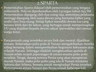  Pemerintahan Sparta didasari oleh pemerintahan yang bergaya

militeristik. Pola ini diperkenalkan oleh Lycurgus tahun 625 SM.
Pemerintahan dipegang oleh dua orang raja, sementara pelaksana
tertinggi dipegang oleh suatu dewan yang bernama Ephor yang
terdiri dari lima orang. Setiap Ephor memiliki dewan tua yang
berusia lebih dari 60 tahun, yang bertugas untuk mempersiapkan
UU yang diajukan kepada dewan rakyat (perwakilan dari semua
warga kota).
 Para pemuda yang terseleksi secara fisik dan mental, dijadikan

tentara. Keberadaan polis-polis di Yunani mengakibatkan mereka
saling bersaing dalam memperebutkan hegemoni kekuasaan atas
wilayah Yunani. Sehingga tidaklah mengherankan apabila di
Yunani selalu terjadi peperangan di antara sesama polis-polis
tersebut. Tetapi, datang tentara Persia yang akan menginvasi
daerah Yunani, maka polis-polis yang ada di Yunani terutama
Spharta dan Athena, bersatu untuk menghadapi Persia tersebut.
Pertempuran antara Yunani dan Persia terjadi beberapa kali.

 