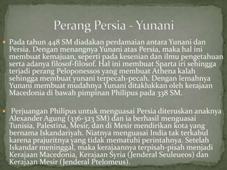  Pada tahun 448 SM diadakan perdamaian antara Yunani dan

Persia. Dengan menangnya Yunani atas Persia, maka hal ini
membuat kemajuan, seperti pada kesenian dan ilmu pengetahuan
serta adanya filosof-filosof. Hal ini membuat Sparta iri sehingga
terjadi perang Peloponessos yang membuat Athena kalah
sehingga membuat yunani terpecah-pecah. Dengan lemahnya
Yunani membuat mudahnya Yunani ditaklukkan oleh kerajaan
Macedonia di bawah pimpinan Philipus pada 338 SM.

 Perjuangan Philipus untuk menguasai Persia diteruskan anaknya

Alexander Agung (336-323 SM) dan ia berhasil menguasai
Tunisia, Palestina, Mesir, dan di Mesir mendirikan kota yang
bernama Iskandariyah. Niatnya menguasai India tak terkabul
karena prajuritnya yang tidak mematuhi perintahnya. Setelah
Iskandar meninggal, maka kerajaannya terpisah-pisah menjadi
Kerajaan Macedonia, Kerajaan Syria (Jenderal Seuleueos) dan
Kerajaan Mesir (Jenderal Ptelomeus).

 