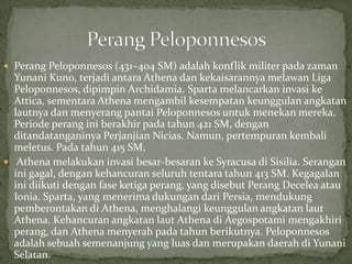 Perang Peloponnesos (431–404 SM) adalah konflik militer pada zaman

Yunani Kuno, terjadi antara Athena dan kekaisarannya melawan Liga
Peloponnesos, dipimpin Archidamia. Sparta melancarkan invasi ke
Attica, sementara Athena mengambil kesempatan keunggulan angkatan
lautnya dan menyerang pantai Peloponnesos untuk menekan mereka.
Periode perang ini berakhir pada tahun 421 SM, dengan
ditandatanganinya Perjanjian Nicias. Namun, pertempuran kembali
meletus. Pada tahun 415 SM,
 Athena melakukan invasi besar-besaran ke Syracusa di Sisilia. Serangan
ini gagal, dengan kehancuran seluruh tentara tahun 413 SM. Kegagalan
ini diikuti dengan fase ketiga perang, yang disebut Perang Decelea atau
Ionia. Sparta, yang menerima dukungan dari Persia, mendukung
pemberontakan di Athena, menghalangi keunggulan angkatan laut
Athena. Kehancuran angkatan laut Athena di Aegospotami mengakhiri
perang, dan Athena menyerah pada tahun berikutnya. Peloponnesos
adalah sebuah semenanjung yang luas dan merupakan daerah di Yunani
Selatan.

 