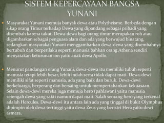  Masyarakat Yunani memuja banyak dewa atau Polytheisme. Berbeda dengan

sikap orang Timur terhadap Dewa yang dipandang sebagai pribadi yang
disembah karena takut. Dewa-dewa bagi orang timur merupakan roh atau
digambarkan sebagai penguasa alam dan ada yang berwujud binatang,
sedangkan masyarakat Yunani menggambarkan dewa-dewa yang disembahnya
bertubuh dan berperilaku seperti manusia bahkan orang Athena sendiri
menyatakan keturunan ion yaitu anak dewa Apollo.
 Menurut pandangan orang Yunani, dewa-dewa itu memiliki tubuh seperti

manusia tetapi lebih besar, lebih indah serta tidak dapat mati. Dewa-dewi
memiliki sifat seperti manusia, ada yang baik dan buruk. Dewa-dewi
berkeluarga, berperang dan bersaing untuk mempertahankan kekuasaan.
Selain dewa-dewi mereka juga memuja hero (pahlawan) yaitu manusia
setengah dewa yang sakti namun dapat mati. Salah seorang hero yang terkenal
adalah Hercules. Dewa-dewi itu antara lain ada yang tinggal di bukit Olymphus
dipimpin oleh dewa tertinggi yaitu dewa Zeus yang beristri Hera yaitu dewi
asmara.

 