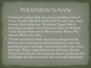  Yunani merupakan salah satu pusat peradaban tertua di

eropa. Yunani terletak di sekitar Laut Tengah yang sangat
strategis dalam pelayaran. Peradaban Yunani lahir di
lingkungan geografis yang sebenarnya tidak mendukung.
Tanah Yunani tidak seperti Mesopotamia, Huang Ho,
ataupun Mesir yang subur.
 Yunani merupakan tanah yang kering, dengan banyak
benteng alam yang kuat berupa jurang-jurang yang terjal,
gunung-gunung yang tinggi, serta pantai-pantai yang curam
dan terjal. Hujan sangat jarang turun di Yunani. Bangsa
Yunani terbentuk dari percampuran bangsa pendatang dari
laut Kaspia dan dan penduduk asli yang terdiri dari petani

 