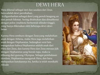 Hera dikenal sebagai istri dan saudara dari Zeus.
hera adalah dewi pernikahan.
Ia digambarkan sebagai dewi yang penuh keagung an
dan penuh hikmat. Sering ditahtakan dan dimahkotai
dengan polos (mahkota berbentuk silinder tinggi),
yang hanya dikenakan oleh beberapa dewi-dewi
besar.
Karena Hera cemburu dengan Zeus yang melahirkan
anak dengan Athena, maka Hera juga melahirkan
anak dengan Hephaestus. Sedangkan versi lain
mengatakan bahwa Hephaestus adalah anak dari
Hera dan Zeus, dan karena Hera dan Zeus merasa jijik
dengan Hephaestus yang buruk rupa, maka ia
dibuang dari gunung Olympus. Sebagai pembalasan
dendam, Hephaestus mengutuk Hera, dan baru
melepaskan kutukannya itu, ketika ia telah menikahi
Afrodit

 