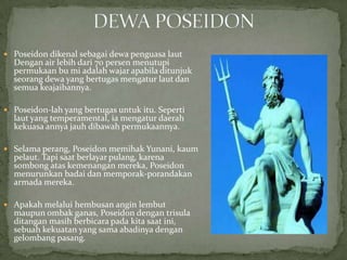  Poseidon dikenal sebagai dewa penguasa laut

Dengan air lebih dari 70 persen menutupi
permukaan bu mi adalah wajar apabila ditunjuk
seorang dewa yang bertugas mengatur laut dan
semua keajaibannya.

 Poseidon-lah yang bertugas untuk itu. Seperti

laut yang temperamental, ia mengatur daerah
kekuasa annya jauh dibawah permukaannya.

 Selama perang, Poseidon memihak Yunani, kaum

pelaut. Tapi saat berlayar pulang, karena
sombong atas kemenangan mereka, Poseidon
menurunkan badai dan memporak-porandakan
armada mereka.

 Apakah melalui hembusan angin lembut

maupun ombak ganas, Poseidon dengan trisula
ditangan masih berbicara pada kita saat ini,
sebuah kekuatan yang sama abadinya dengan
gelombang pasang.

 