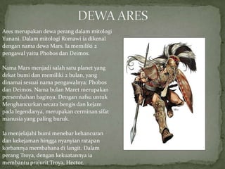 Ares merupakan dewa perang dalam mitologi
Yunani. Dalam mitologi Romawi ia dikenal
dengan nama dewa Mars. Ia memiliki 2
pengawal yaitu Phobos dan Deimos.
Nama Mars menjadi salah satu planet yang
dekat bumi dan memiliki 2 bulan, yang
dinamai sesuai nama pengawalnya: Phobos
dan Deimos. Nama bulan Maret merupakan
persembahan baginya. Dengan nafsu untuk
Menghancurkan secara bengis dan kejam
pada legendanya, merupakan cerminan sifat
manusia yang paling buruk.

Ia menjelajahi bumi menebar kehancuran
dan kekejaman hingga nyanyian ratapan
korbannya membahana di langit. Dalam
perang Troya, dengan kekuatannya ia
membantu prajurit Troya, Hector.

 