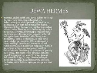  Hermes adalah salah satu dewa dalam mitologi

Yunani, yang dianggap sebagai dewa
keberuntungan, dewa pelindung bagi kaum
pedagang, dan juga dewa pengirim berita.
Dalam mitologi Romawi, ia disebut juga sebag
ai Mercurius. Hermes adalah dewa yang selalu
bergerak. Terompah bersayap dengan tongkat
perlindungan ditangannya, ia paling dikenal
sebagai utusan Zeus dan pelin dung para
pengelana. Sesuai dengan itu, ia juga dewa
pencuri dan perniagaan. Dikisahkan pad a
masa kecilnya ia mencuri kawanan ternak
Apollo kemudian m embuat harpa dari rumah
kura-kura sebagai permohon an maafnya.
Dikisahkan ia menolong Odysseus saat pulang
dari Troya, dan sejak itu ia dihargai sebagai
penolong para pengelana. Terkenal karena
kekuatan fisiknya, ia juga dikenal sebagai
pencipta olahraga balap lari karena ia selalu
berlari cepat untuk menyampaikan pesan para
dewa.

 