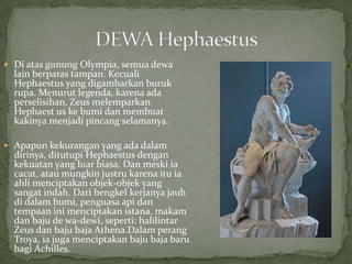  Di atas gunung Olympia, semua dewa

lain berparas tampan. Kecuali
Hephaestus yang digambarkan buruk
rupa. Menurut legenda, karena ada
perselisihan, Zeus melemparkan
Hephaest us ke bumi dan membuat
kakinya menjadi pincang selamanya.

 Apapun kekurangan yang ada dalam

dirinya, ditutupi Hephaestus dengan
kekuatan yang luar biasa. Dan meski ia
cacat, atau mungkin justru karena itu ia
ahli menciptakan objek-objek yang
sangat indah. Dari bengkel kerjanya jauh
di dalam bumi, penguasa api dan
tempaan ini menciptakan istana, makam
dan baju de wa-dewi, seperti: halilintar
Zeus dan baju baja Athena.Dalam perang
Troya, ia juga menciptakan baju baja baru
bagi Achilles.

 