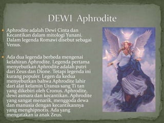  Aphrodite adalah Dewi Cinta dan

Kecantikan dalam mitologi Yunani.
Dalam legenda Romawi disebut sebagai
Venus.

 Ada dua legenda berbeda mengenai

kelahiran Aphrodite. Legenda pertama
menyebutkan Aphrodite adalah putri
dari Zeus dan Dione. Tetapi legenda ini
kurang populer. Legen da kedua
menyebutkan bahwa Aphrodite lahir
dari alat kelamin Uranus sang Ti tan
yang dikebiri oleh Cronus. Aphrodite,
dewi asmara dan kecantikan. Aphrodite
yang sangat menarik, menggoda dewa
dan manusia dengan kecantikannya
yang menghipnotis. Ada yang
mengatakan ia anak Zeus.

 
