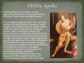  Apollo adalah Dewa cahaya, musik,

pepanah, pengobatan, dan penyair dalam
Mitologi Yunani dan mitologi Romawi.

 Ia merupakan anak dari Zeus dan Leto dan

saudara kembar Artemis. Ramalan Orakel
Delphi menunjukkan bahwa Apollo adalah
salah satu dewa terpenting di Olimpus.
Apoll o, Dew a nubuatan, musik dan
penyembuhan, memberikan kebijaksanaan
sebagai perantara antara dewa dan manusia.
Dengan kepandaian yang tinggi, bagai anak
panah yang lepas dari busurnya, dikisahkan
dia adaalah dewa pertama yang mengajar
manusia seni pengobatan dan penyembuhan
termasuk lewat musik. Ia dianggap
membantu manusia mencapai potensi
sepenuhnya dengan anugerah
pencerahannya. Selama perang Troya,
dipercaya bahwa Apollo berpihak dan
menolong prajurit Hector di medan laga.

 