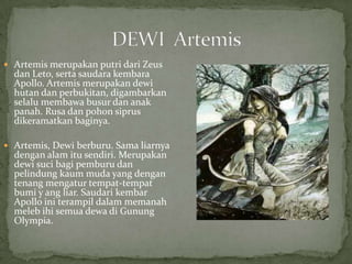  Artemis merupakan putri dari Zeus

dan Leto, serta saudara kembara
Apollo. Artemis merupakan dewi
hutan dan perbukitan, digambarkan
selalu membawa busur dan anak
panah. Rusa dan pohon siprus
dikeramatkan baginya.

 Artemis, Dewi berburu. Sama liarnya

dengan alam itu sendiri. Merupakan
dewi suci bagi pemburu dan
pelindung kaum muda yang dengan
tenang mengatur tempat-tempat
bumi y ang liar. Saudari kembar
Apollo ini terampil dalam memanah
meleb ihi semua dewa di Gunung
Olympia.

 