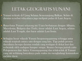  Yunani terletak di Ujung Selatan Semenanjung Balkan. Selain di

daratan tersebut wilayahnya juga meliputi pulau di Laut Aegeia.
 Batas-batas Yunani sekarang ini: Utara berbatasan dengan Albania,

Macedonia, Bulgaria dan Turki, timur adalah Laut Aegeia, selatan
adalah Laut Tengah, dan barat adalah Laut Ionia.
 Sebagian besar wilayah Yunani bergunung-gunung sehingga antar

wilayah terpisah antara satu dengan yang lain. Tiga puluh prosen
daerahnya berupa daratan rendah yang terdapat di dekat laut dan
terbentuk oleh endapan lumpur sungai. Sisanya berupa jazirah yaitu
Peloponesos dan Attica. Gunung-gunung dan teluk-teluk di Yunani
yang tak terhitung banyaknya pada waktu itu menghalangi komunikasi
melalui darat.

 