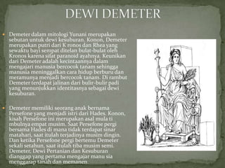  Demeter dalam mitologi Yunani merupakan

sebutan untuk dewi kesuburan. Konon, Demeter
merupakan putri dari K ronos dan Rhea yang
sewaktu bayi sempat ditelan bulat-bulat oleh
Kronos karena sifat paranoid ayahnya. Keunikan
dari Demeter adalah kecintaannya dalam
mengajari manusia bercocok tanam sehingga
manusia meninggalkan cara hidup berburu dan
meramunya menjadi bercocok tanam. Di rambut
Demeter terdapat jalinan dari bulir-bulir padi
yang menunjukkan identitasnya sebagai dewi
kesuburan.

 Demeter memiliki seorang anak bernama

Persefone yang menjadi istri dari Hades. Konon,
kisah Persefone ini merupakan asal mula ti
mbulnya empat musim. Saat Persefone pergi
bersama Hades di mana tidak terdapat sinar
matahari, saat itulah terjadinya musim dingin.
Dan ketika Persefone pergi bertemu Demeter
sekali setahun, saat itulah tiba musim semi.
Demeter, Dewi Pertanian dan Kesuburan
dianggap yang pertama mengajar manu sia
menggarap tanah dan memanen.

 