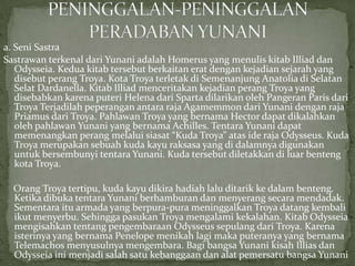 a. Seni Sastra
Sastrawan terkenal dari Yunani adalah Homerus yang menulis kitab Illiad dan
Odysseia. Kedua kitab tersebut berkaitan erat dengan kejadian sejarah yang
disebut perang Troya. Kota Troya terletak di Semenanjung Anatolia di Selatan
Selat Dardanella. Kitab Illiad menceritakan kejadian perang Troya yang
disebabkan karena puteri Helena dari Sparta dilarikan oleh Pangeran Paris dari
Troya Terjadilah peperangan antara raja Agamemmon dari Yunani dengan raja
Priamus dari Troya. Pahlawan Troya yang bernama Hector dapat dikalahkan
oleh pahlawan Yunani yang bernama Achilles. Tentara Yunani dapat
memenangkan perang melalui siasat “Kuda Troya” atas ide raja Odysseus. Kuda
Troya merupakan sebuah kuda kayu raksasa yang di dalamnya digunakan
untuk bersembunyi tentara Yunani. Kuda tersebut diletakkan di luar benteng
kota Troya.
Orang Troya tertipu, kuda kayu dikira hadiah lalu ditarik ke dalam benteng.
Ketika dibuka tentara Yunani berhamburan dan menyerang secara mendadak.
Sementara itu armada yang berpura-pura meninggalkan Troya datang kembali
ikut menyerbu. Sehingga pasukan Troya mengalami kekalahan. Kitab Odysseia
mengisahkan tentang pengembaraan Odysseus sepulang dari Troya. Karena
isterinya yang bernama Penelope menikah lagi maka puteranya yang bernama
Telemachos menyusulnya mengembara. Bagi bangsa Yunani kisah Illias dan
Odysseia ini menjadi salah satu kebanggaan dan alat pemersatu bangsa Yunani

 