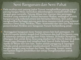  Pada awalnya seni patung/pahat Yunani menghasilkan patung seperti

patung bangsa Mesir, kemudian dikembangkan menjadi lebih hidup
dengan gaya naturalis. Patung dibuat dari marmer dan perunggu.
Pemahat yang terkenal di Yunani bernama Phidias, sedangkan arsitek
bangunan yang terkenal antara lain bernama Ikhtinus. Seni pahat
menghasilkan berbagai patung para dewa maupun tokoh yang terkenal
misalnya Dewa Zeus, Perikles, Plato, Aristoteles dan lain-lain Pada masa
pemerintahan Perikles seni bangunan Yunani berkembang pesat.

 Peninggalan bangunan kuno Yunani antara lain kuil pemujaan. Di

bukitAcropolis berdiri megah kuil Parthenon dan kuil Erechteum yang
di dalamnya terdapat patung dewi Palas Athena. Di bukit Olymphus
dibangun kuil untuk dewa Zeus yang disebut kuil Altis.Di daerah koloni
Yunani juga dibangun kuil misalnya kuil Zeus di Italia Selatan, kuil
Apollo di Milate dan lain-lain. Teater adalah panggung di lapangan
terbuka untuk pementasan misalnyakomedi. Penonton duduk di
bangku-bangku yang terbuat dari batu. Bagiorang Yunani, teater
merupakan bagian pendidikan dan setiap orangdianjurkan untuk
menonton.

 