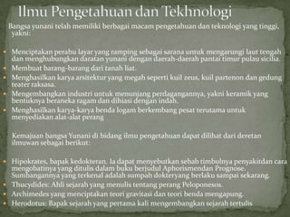 Bangsa yunani telah memiliki berbagai macam pengetahuan dan teknologi yang tinggi,
yakni:
 Menciptakan perahu layar yang ramping sebagai sarana untuk mengarungi laut tengah






dan menghubungkan daratan yunani dengan daerah-daerah pantai timur pulau sicilia.
Membuat barang-barang dari tanah liat.
Menghasilkan karya arsitektur yang megah seperti kuil zeus, kuil partenon dan gedung
teater raksasa.
Mengembangkan industri untuk menunjang perdagangannya, yakni keramik yang
bentuknya beraneka ragam dan dihiasi dengan indah.
Menghasilkan karya-karya benda logam berkembang pesat terutama untuk
menyediakan alat-alat perang
Kemajuan bangsa Yunani di bidang ilmu pengetahuan dapat dilihat dari deretan
ilmuwan sebagai berikut:

 Hipokrates, bapak kedokteran. Ia dapat menyebutkan sebab timbulnya penyakitdan cara

mengobatinya yang ditulis dalam buku berjudul Aphorismendan Prognose.
Sumbangannya yang terkenal adalah sumpah dokteryang berlaku sampai sekarang.
 Thucydides: Ahli sejarah yang menulis tentang perang Peloponesos.
 Archimedes yang menciptakan teori gravitasi dan teori benda mengapung.
 Herodotus: Bapak sejarah yang pertama kali mengembangkan sejarah tertulis

 