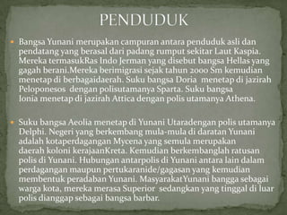  Bangsa Yunani merupakan campuran antara penduduk asli dan

pendatang yang berasal dari padang rumput sekitar Laut Kaspia.
Mereka termasukRas Indo Jerman yang disebut bangsa Hellas yang
gagah berani.Mereka berimigrasi sejak tahun 2000 Sm kemudian
menetap di berbagaidaerah. Suku bangsa Doria menetap di jazirah
Peloponesos dengan polisutamanya Sparta. Suku bangsa
Ionia menetap di jazirah Attica dengan polis utamanya Athena.
 Suku bangsa Aeolia menetap di Yunani Utaradengan polis utamanya

Delphi. Negeri yang berkembang mula-mula di daratan Yunani
adalah kotaperdagangan Mycena yang semula merupakan
daerah koloni kerajaanKreta. Kemudian berkembanglah ratusan
polis di Yunani. Hubungan antarpolis di Yunani antara lain dalam
perdagangan maupun pertukaranide/gagasan yang kemudian
membentuk peradaban Yunani. MasyarakatYunani bangga sebagai
warga kota, mereka merasa Superior sedangkan yang tinggal di luar
polis dianggap sebagai bangsa barbar.

 