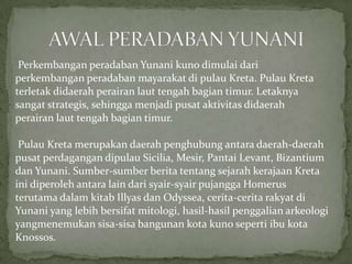 Perkembangan peradaban Yunani kuno dimulai dari
perkembangan peradaban mayarakat di pulau Kreta. Pulau Kreta
terletak didaerah perairan laut tengah bagian timur. Letaknya
sangat strategis, sehingga menjadi pusat aktivitas didaerah
perairan laut tengah bagian timur.
Pulau Kreta merupakan daerah penghubung antara daerah-daerah
pusat perdagangan dipulau Sicilia, Mesir, Pantai Levant, Bizantium
dan Yunani. Sumber-sumber berita tentang sejarah kerajaan Kreta
ini diperoleh antara lain dari syair-syair pujangga Homerus
terutama dalam kitab Illyas dan Odyssea, cerita-cerita rakyat di
Yunani yang lebih bersifat mitologi, hasil-hasil penggalian arkeologi
yangmenemukan sisa-sisa bangunan kota kuno seperti ibu kota
Knossos.

 