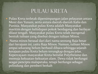  Pulau Kreta terletak dipersimpangan jalan pelayaran antara

Mesir dan Yunani, serta antara daerah-daerah Italia dan
Punisia. Masyarakat pulau Kreta adalah Masyarakat
maritim dengan kehidupan pokok berdagang dan berlayar
dilaut tengah. Masyarakat pulau Kreta telah mengenal
bentuk tulisan yang disebut dengan tulisan Minos.
 Nama minos berasal dari dari nama seorang Raja besar
dari kerajaan ini, yaitu Raja Minos. Namun, tulisan Minos
ampai sekarang belum berhasil dibaca sehingga sejarah
kerajaan pulau Kreta belum terungkap dengan jelas.
Kepercayaan masyarakat Kreta bersifat Polytheisme dan
memuja kekuatan-kekuatan alam. Dewa tidak berfungsi
seagai pencipta malapetaka, tetapi berfungsi sebagai
pelindung dan pemberi berkah

 