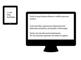e com
toda
facilidade. Você viu que dá para oferecer o melhor para seu
usuário.
E sem perceber, passeou por dispositivos de
diferentes tamanhos, sem perder a informação.
Você e seu site são muito importantes,
Por isso precisam aparecer em todos os lugares.
 