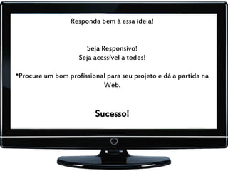 Responda bem à essa ideia!
Seja Responsivo!
Seja acessível a todos!
*Procure um bom profissional para seu projeto e dá a partida na
Web.
Sucesso!
 