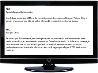 SEO
Search Engine Optimization
Você deve saber que SEO é a de mecanismos de busca como Google, Yahoo, Bing e
outros encontram seu site na web e ele sendo responsivo melhora a busca.
PPC
Pay per Click
Se busca por E-commerce, ter sua loja virtual responsiva é a melhor maneira para
melhor visualização e conversão em vendas. Seu cliente tendo facilidade na navegação
dentro de seu site ou loja virtual, poderá ter maior interesse em seus produtos,
podendo reverter em venda efetiva e caso você pague por clique (PPC), terá maior
retorno.
 