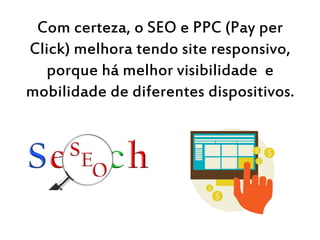 Com certeza, o SEO e PPC (Pay per
Click) melhora tendo site responsivo,
porque há melhor visibilidade e
mobilidade de diferentes dispositivos.
 
