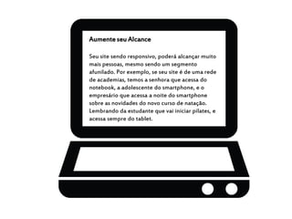 Aumente seu Alcance
Seu site sendo responsivo, poderá alcançar muito
mais pessoas, mesmo sendo um segmento
afunilado. Por exemplo, se seu site é de uma rede
de academias, temos a senhora que acessa do
notebook, a adolescente do smartphone, e o
empresário que acessa a noite do smartphone
sobre as novidades do novo curso de natação.
Lembrando da estudante que vai iniciar pilates, e
acessa sempre do tablet.
 