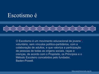 Escotismo é O Escotismo é um movimento educacional de jovens * , voluntário, sem vínculos político‑partidários, com a colaboração de adultos, e que valoriza a participação de pessoas de todas as origens sociais, raças e crenças, de acordo com o Propósito, os Princípios e o Método Escoteiro concebidos pelo fundador, Baden‑Powell. 