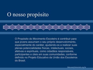O nosso propósito O Propósito do Movimento Escoteiro é contribuir para que jovens assumam o seu próprio desenvolvimento, especialmente do caráter, ajudando-os a realizar suas plenas potencialidades físicas, intelectuais, sociais, afetivas e espirituais, como cidadãos responsáveis, participantes e úteis em suas comunidades, conforme definido no Projeto Educativo da União dos Escoteiros do Brasil. 
